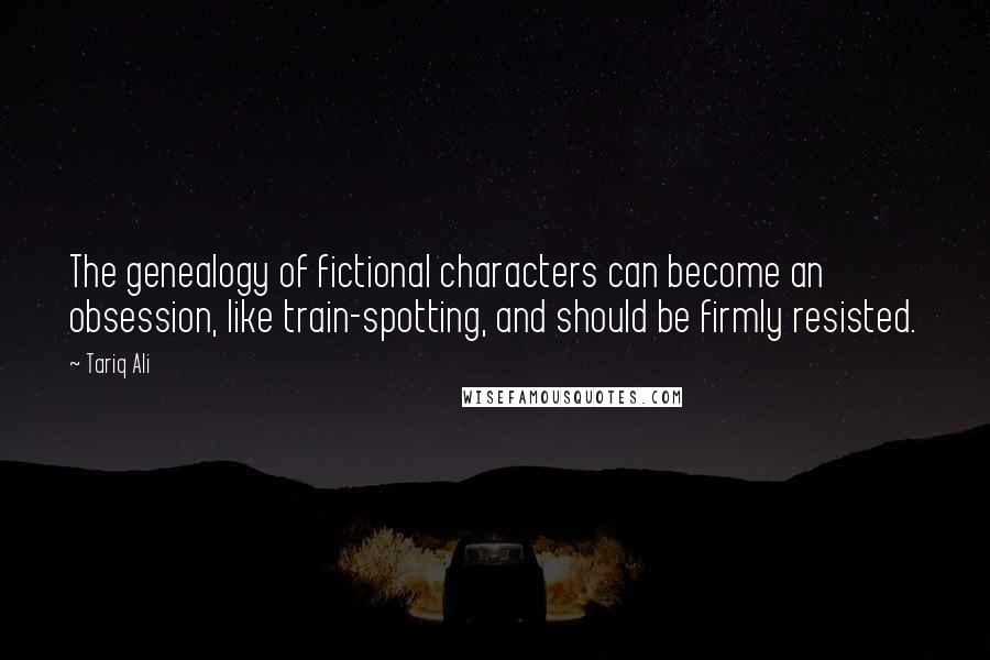 Tariq Ali Quotes: The genealogy of fictional characters can become an obsession, like train-spotting, and should be firmly resisted.