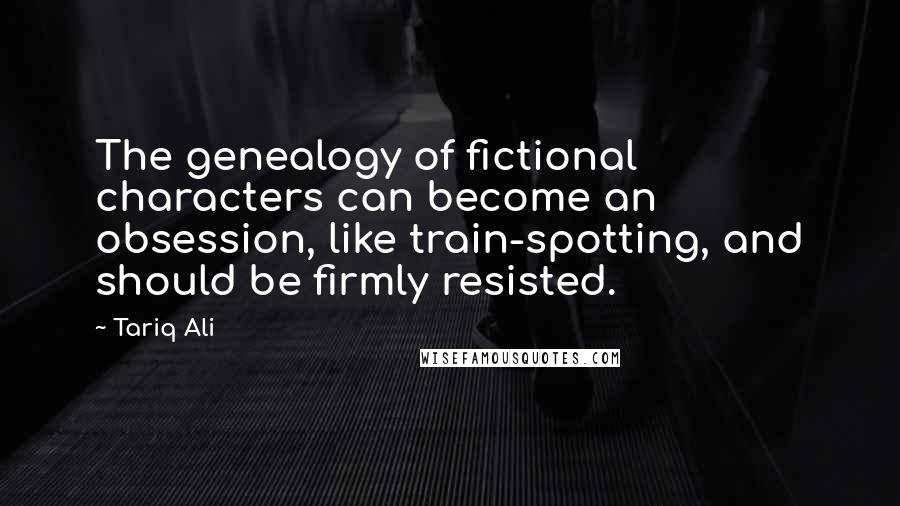 Tariq Ali Quotes: The genealogy of fictional characters can become an obsession, like train-spotting, and should be firmly resisted.