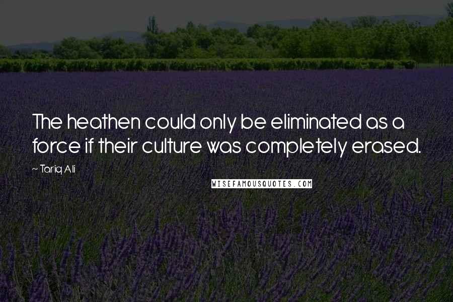 Tariq Ali Quotes: The heathen could only be eliminated as a force if their culture was completely erased.