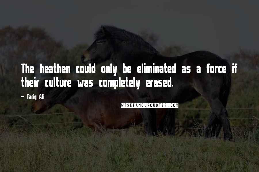 Tariq Ali Quotes: The heathen could only be eliminated as a force if their culture was completely erased.
