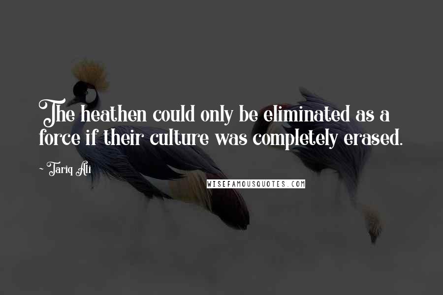 Tariq Ali Quotes: The heathen could only be eliminated as a force if their culture was completely erased.