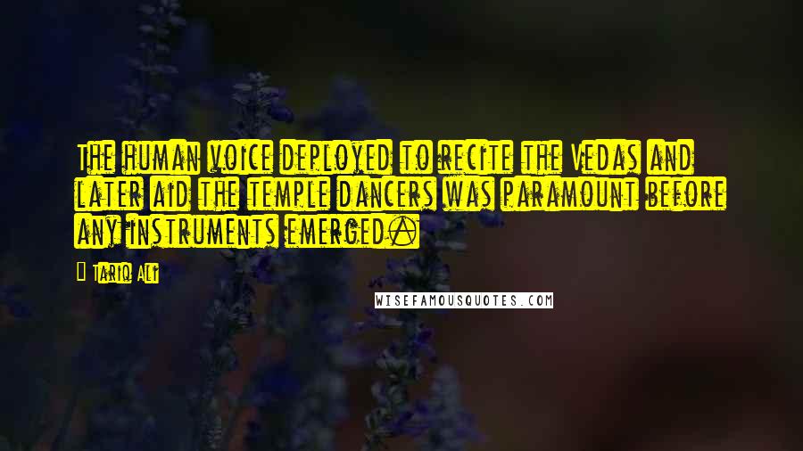 Tariq Ali Quotes: The human voice deployed to recite the Vedas and later aid the temple dancers was paramount before any instruments emerged.