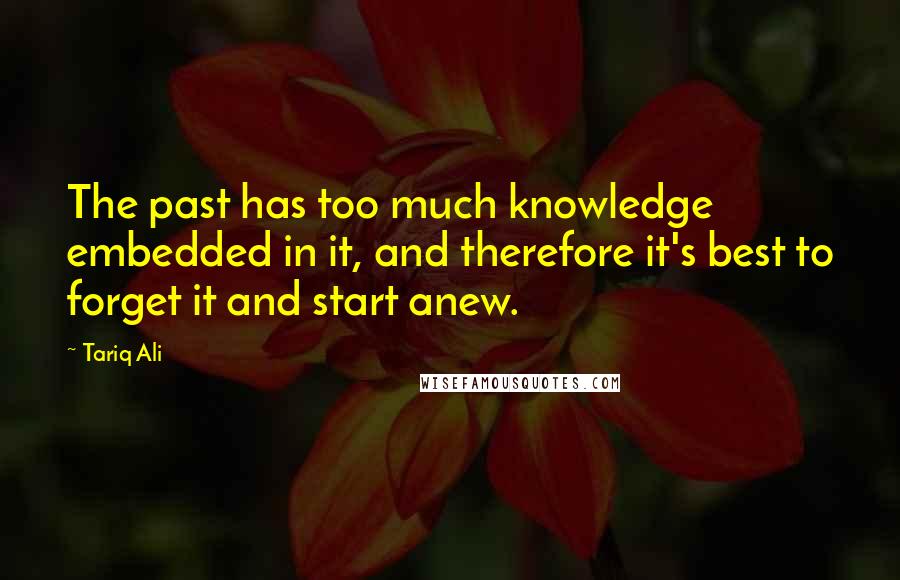 Tariq Ali Quotes: The past has too much knowledge embedded in it, and therefore it's best to forget it and start anew.