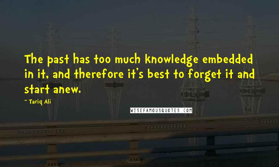 Tariq Ali Quotes: The past has too much knowledge embedded in it, and therefore it's best to forget it and start anew.