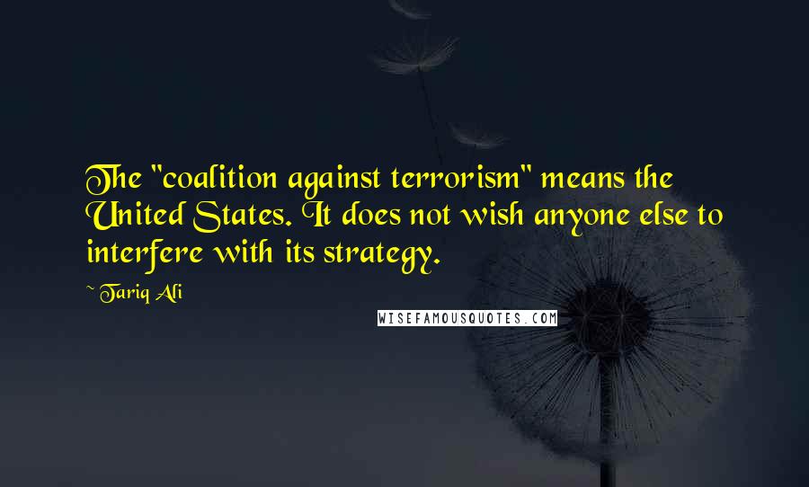 Tariq Ali Quotes: The "coalition against terrorism" means the United States. It does not wish anyone else to interfere with its strategy.