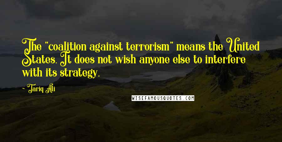 Tariq Ali Quotes: The "coalition against terrorism" means the United States. It does not wish anyone else to interfere with its strategy.