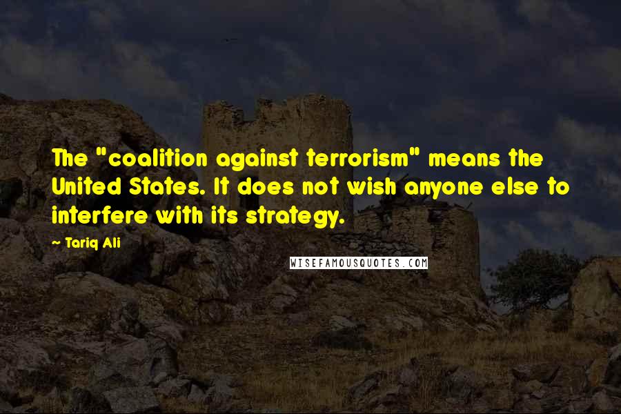 Tariq Ali Quotes: The "coalition against terrorism" means the United States. It does not wish anyone else to interfere with its strategy.