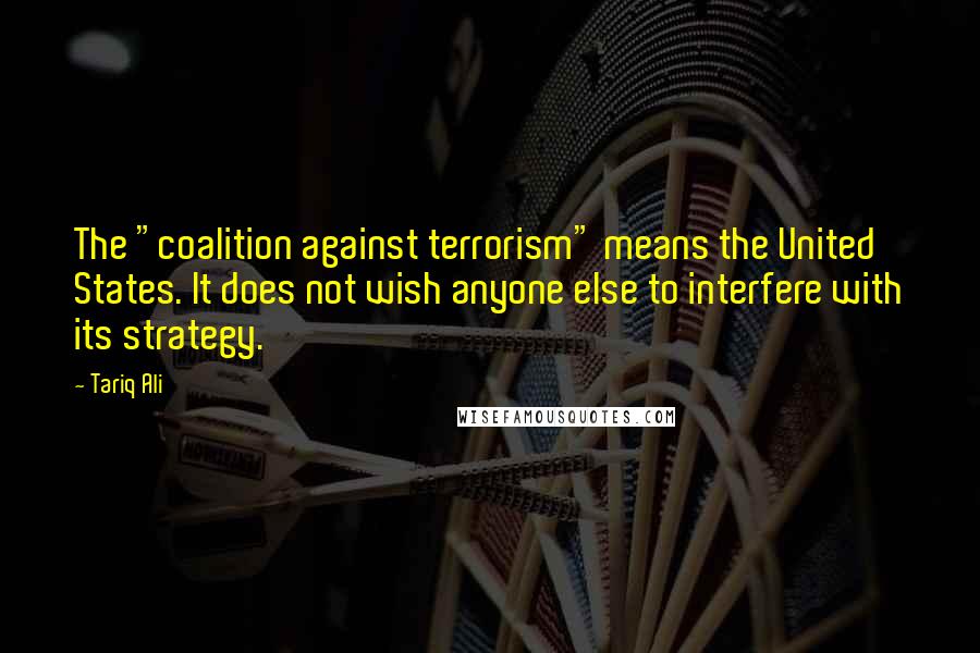 Tariq Ali Quotes: The "coalition against terrorism" means the United States. It does not wish anyone else to interfere with its strategy.