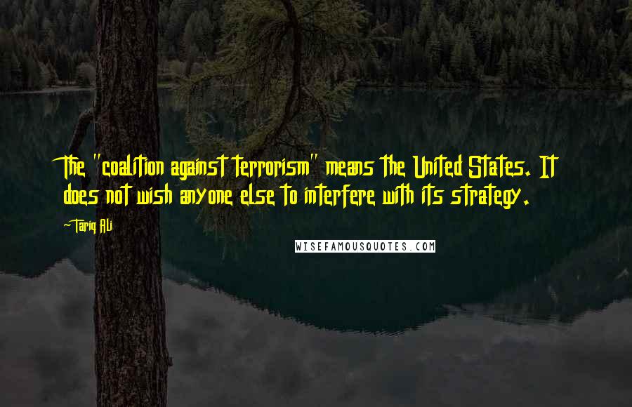 Tariq Ali Quotes: The "coalition against terrorism" means the United States. It does not wish anyone else to interfere with its strategy.