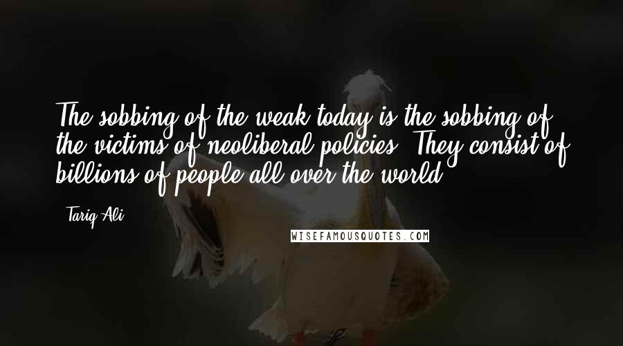 Tariq Ali Quotes: The sobbing of the weak today is the sobbing of the victims of neoliberal policies. They consist of billions of people all over the world.