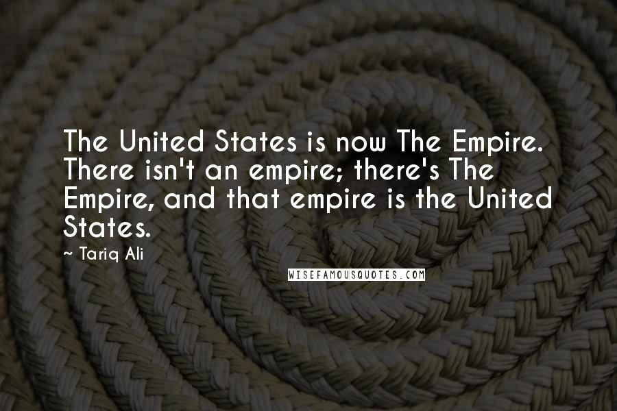 Tariq Ali Quotes: The United States is now The Empire. There isn't an empire; there's The Empire, and that empire is the United States.