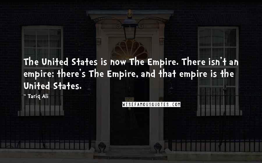 Tariq Ali Quotes: The United States is now The Empire. There isn't an empire; there's The Empire, and that empire is the United States.