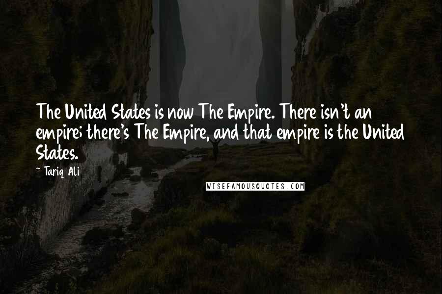 Tariq Ali Quotes: The United States is now The Empire. There isn't an empire; there's The Empire, and that empire is the United States.