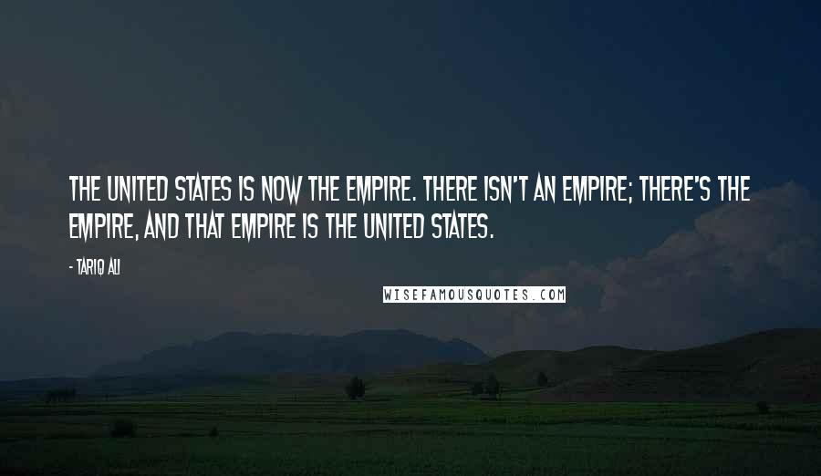 Tariq Ali Quotes: The United States is now The Empire. There isn't an empire; there's The Empire, and that empire is the United States.