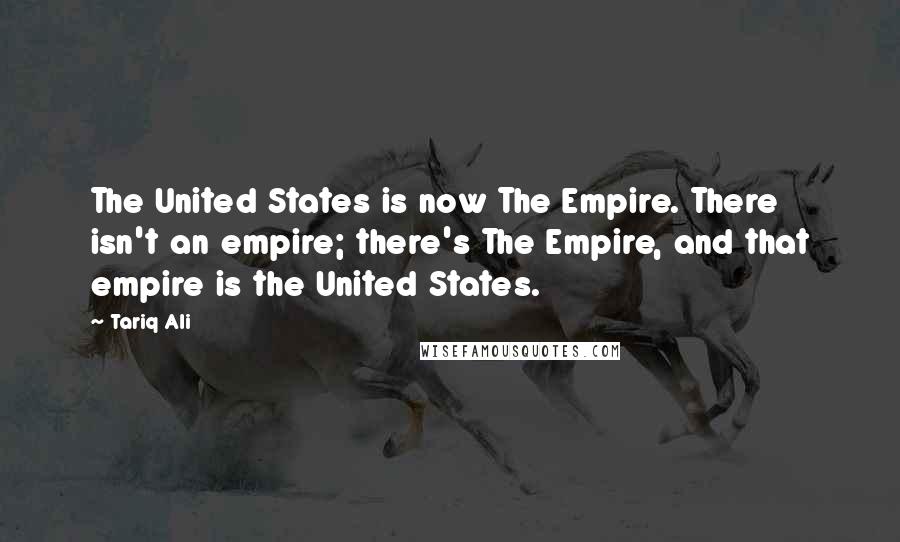 Tariq Ali Quotes: The United States is now The Empire. There isn't an empire; there's The Empire, and that empire is the United States.