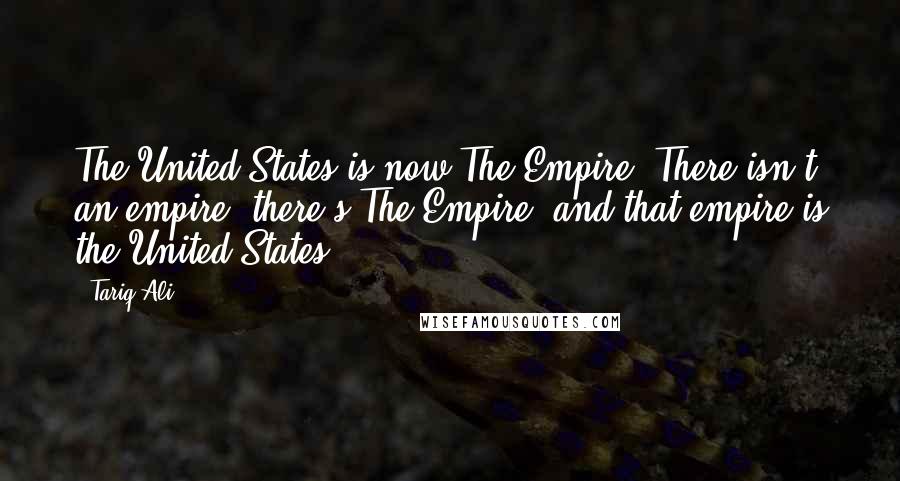 Tariq Ali Quotes: The United States is now The Empire. There isn't an empire; there's The Empire, and that empire is the United States.