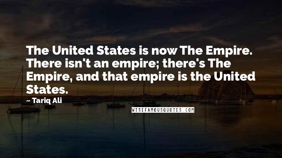 Tariq Ali Quotes: The United States is now The Empire. There isn't an empire; there's The Empire, and that empire is the United States.