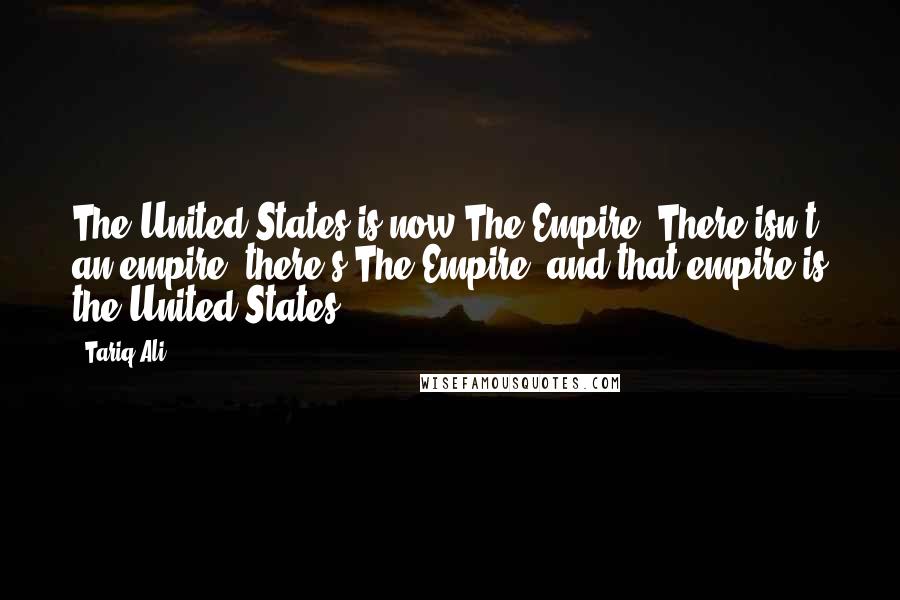 Tariq Ali Quotes: The United States is now The Empire. There isn't an empire; there's The Empire, and that empire is the United States.