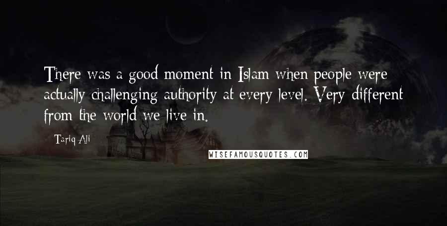 Tariq Ali Quotes: There was a good moment in Islam when people were actually challenging authority at every level. Very different from the world we live in.