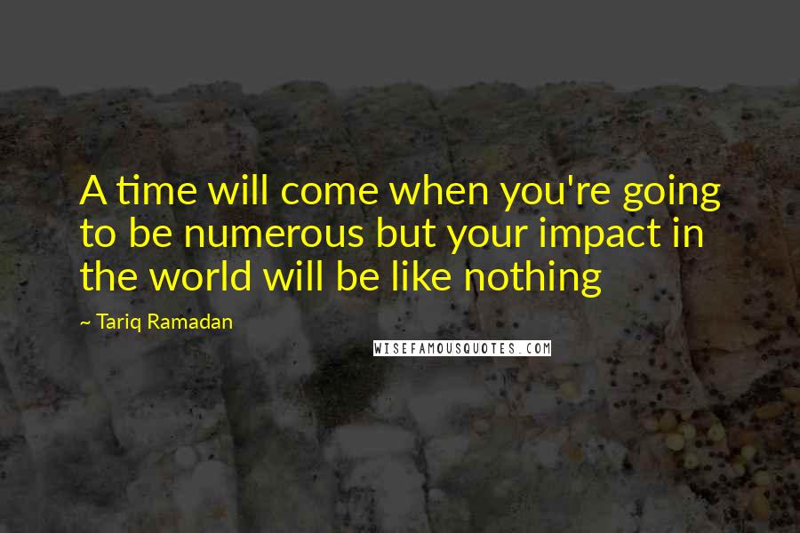 Tariq Ramadan Quotes: A time will come when you're going to be numerous but your impact in the world will be like nothing