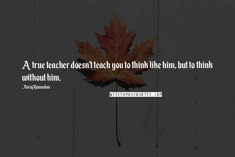 Tariq Ramadan Quotes: A true teacher doesn't teach you to think like him, but to think without him.