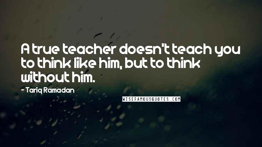 Tariq Ramadan Quotes: A true teacher doesn't teach you to think like him, but to think without him.