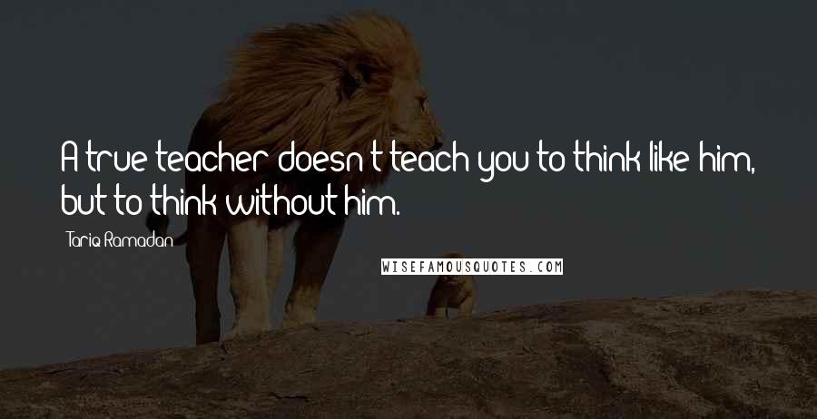 Tariq Ramadan Quotes: A true teacher doesn't teach you to think like him, but to think without him.