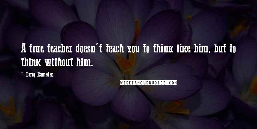 Tariq Ramadan Quotes: A true teacher doesn't teach you to think like him, but to think without him.