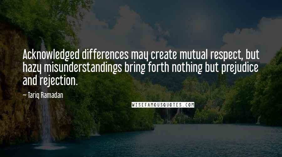 Tariq Ramadan Quotes: Acknowledged differences may create mutual respect, but hazy misunderstandings bring forth nothing but prejudice and rejection.