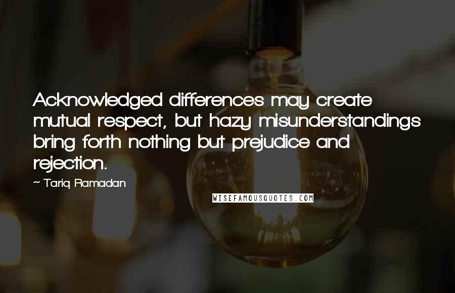 Tariq Ramadan Quotes: Acknowledged differences may create mutual respect, but hazy misunderstandings bring forth nothing but prejudice and rejection.