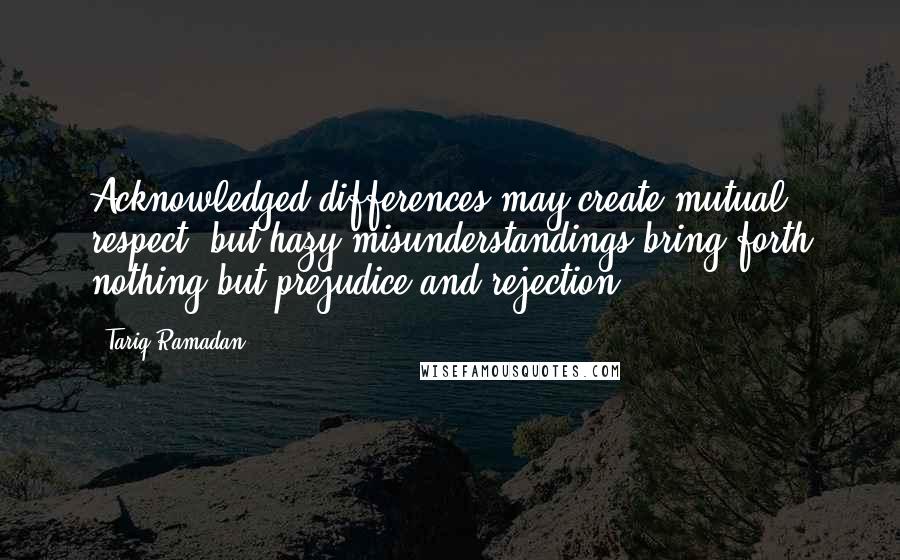 Tariq Ramadan Quotes: Acknowledged differences may create mutual respect, but hazy misunderstandings bring forth nothing but prejudice and rejection.