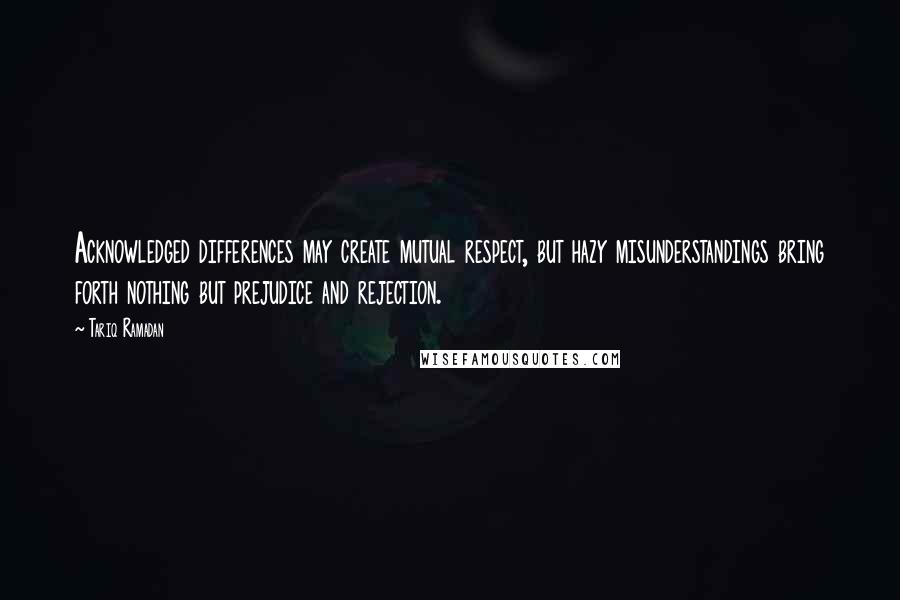 Tariq Ramadan Quotes: Acknowledged differences may create mutual respect, but hazy misunderstandings bring forth nothing but prejudice and rejection.