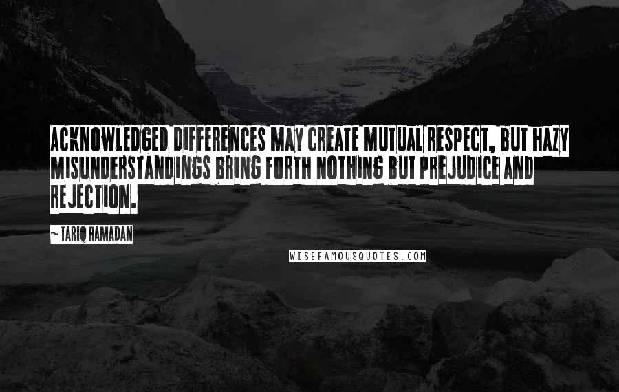 Tariq Ramadan Quotes: Acknowledged differences may create mutual respect, but hazy misunderstandings bring forth nothing but prejudice and rejection.