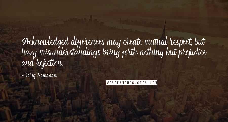 Tariq Ramadan Quotes: Acknowledged differences may create mutual respect, but hazy misunderstandings bring forth nothing but prejudice and rejection.