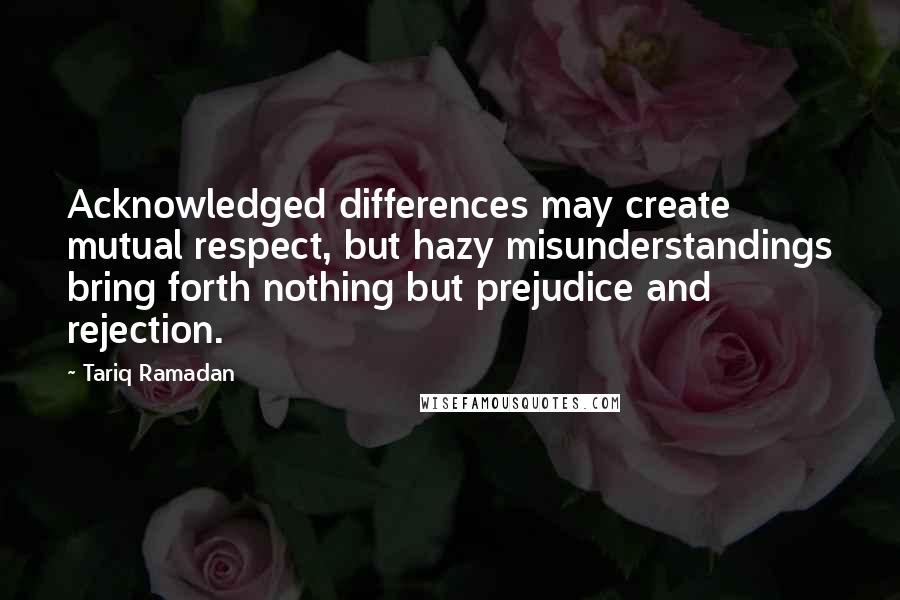 Tariq Ramadan Quotes: Acknowledged differences may create mutual respect, but hazy misunderstandings bring forth nothing but prejudice and rejection.