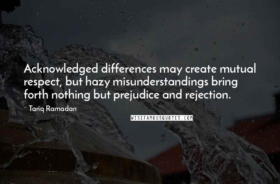 Tariq Ramadan Quotes: Acknowledged differences may create mutual respect, but hazy misunderstandings bring forth nothing but prejudice and rejection.