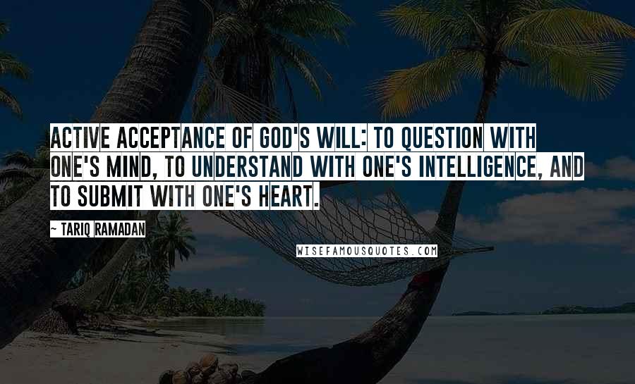 Tariq Ramadan Quotes: Active acceptance of God's will: to question with one's mind, to understand with one's intelligence, and to submit with one's heart.