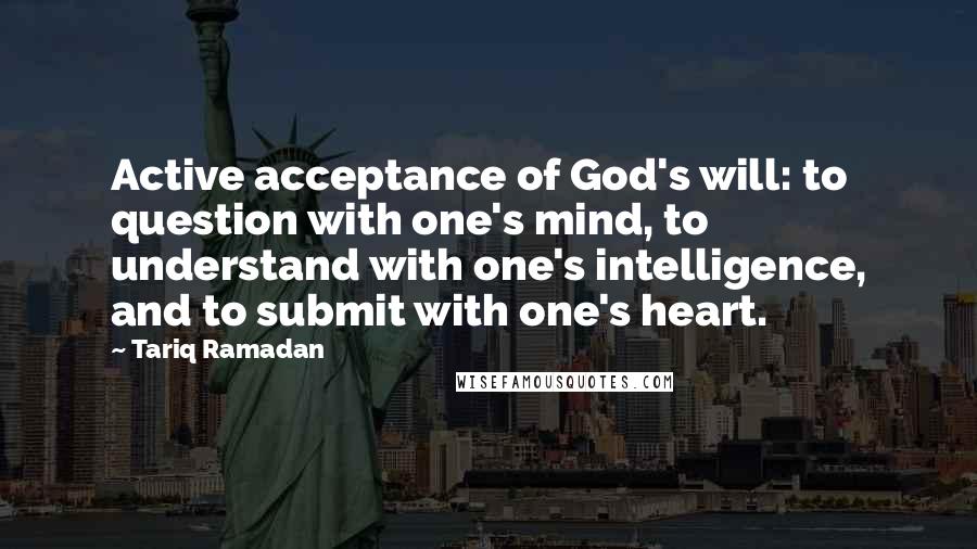 Tariq Ramadan Quotes: Active acceptance of God's will: to question with one's mind, to understand with one's intelligence, and to submit with one's heart.