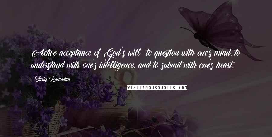 Tariq Ramadan Quotes: Active acceptance of God's will: to question with one's mind, to understand with one's intelligence, and to submit with one's heart.