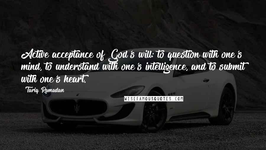 Tariq Ramadan Quotes: Active acceptance of God's will: to question with one's mind, to understand with one's intelligence, and to submit with one's heart.