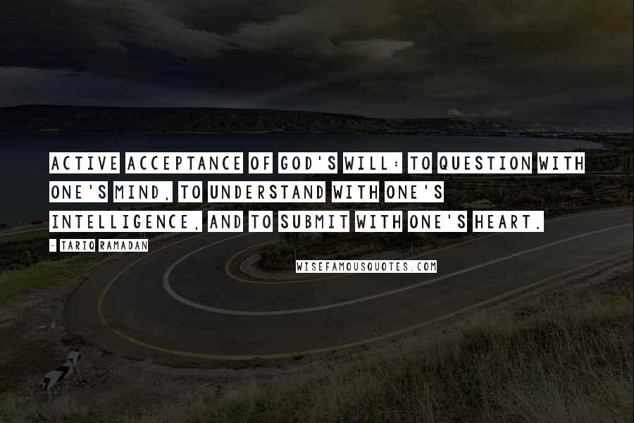 Tariq Ramadan Quotes: Active acceptance of God's will: to question with one's mind, to understand with one's intelligence, and to submit with one's heart.