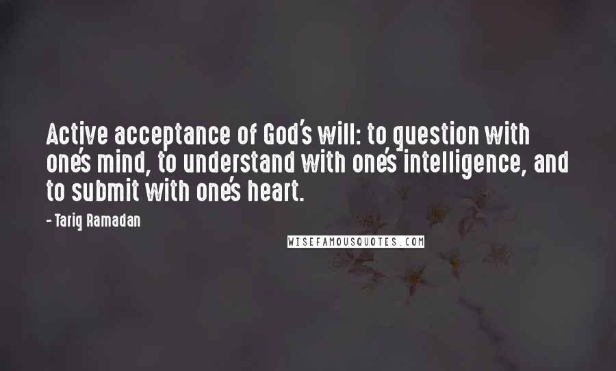 Tariq Ramadan Quotes: Active acceptance of God's will: to question with one's mind, to understand with one's intelligence, and to submit with one's heart.