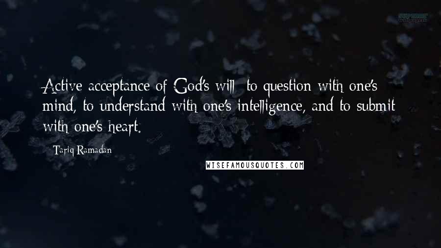 Tariq Ramadan Quotes: Active acceptance of God's will: to question with one's mind, to understand with one's intelligence, and to submit with one's heart.