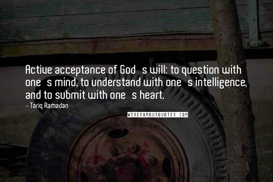 Tariq Ramadan Quotes: Active acceptance of God's will: to question with one's mind, to understand with one's intelligence, and to submit with one's heart.