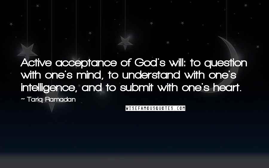 Tariq Ramadan Quotes: Active acceptance of God's will: to question with one's mind, to understand with one's intelligence, and to submit with one's heart.