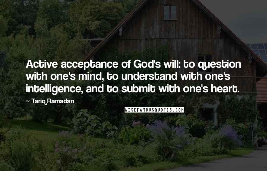 Tariq Ramadan Quotes: Active acceptance of God's will: to question with one's mind, to understand with one's intelligence, and to submit with one's heart.