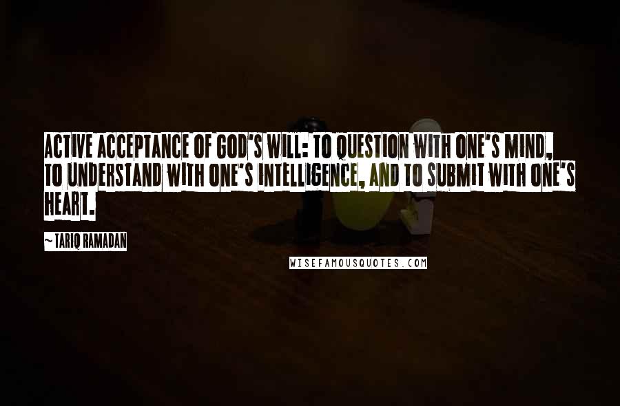Tariq Ramadan Quotes: Active acceptance of God's will: to question with one's mind, to understand with one's intelligence, and to submit with one's heart.
