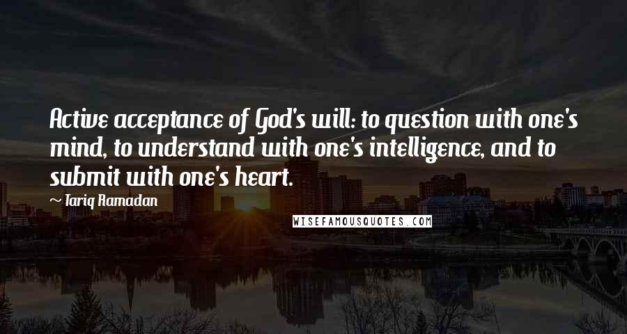 Tariq Ramadan Quotes: Active acceptance of God's will: to question with one's mind, to understand with one's intelligence, and to submit with one's heart.