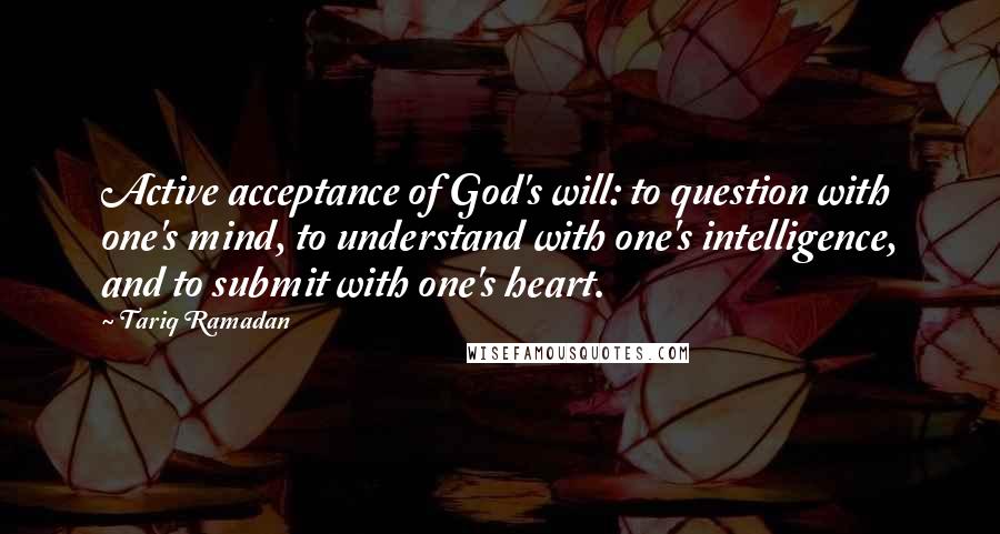 Tariq Ramadan Quotes: Active acceptance of God's will: to question with one's mind, to understand with one's intelligence, and to submit with one's heart.