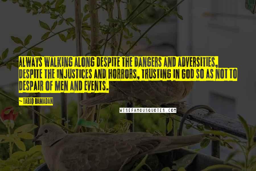 Tariq Ramadan Quotes: Always walking along despite the dangers and adversities, despite the injustices and horrors, trusting in God so as not to despair of men and events.